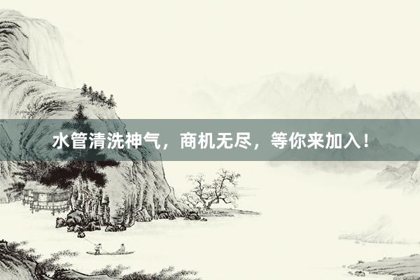 水管清洗神气，商机无尽，等你来加入！