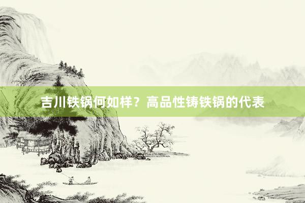 吉川铁锅何如样？高品性铸铁锅的代表