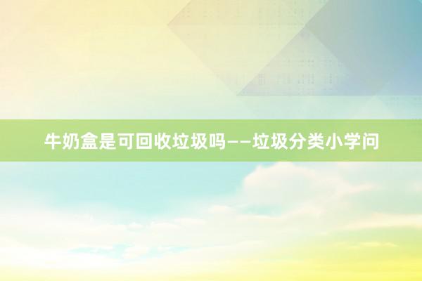 牛奶盒是可回收垃圾吗——垃圾分类小学问