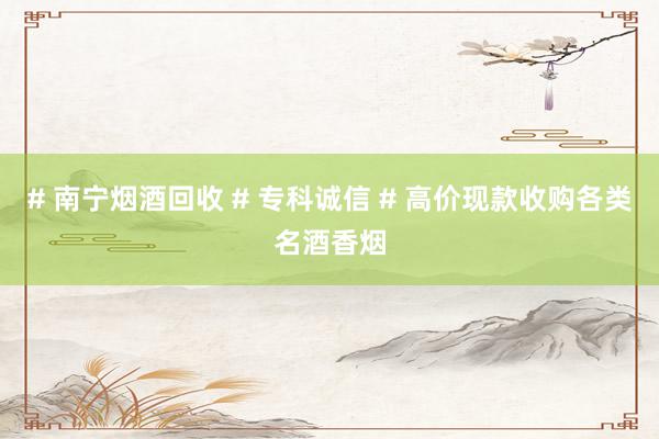 # 南宁烟酒回收 # 专科诚信 # 高价现款收购各类名酒香烟