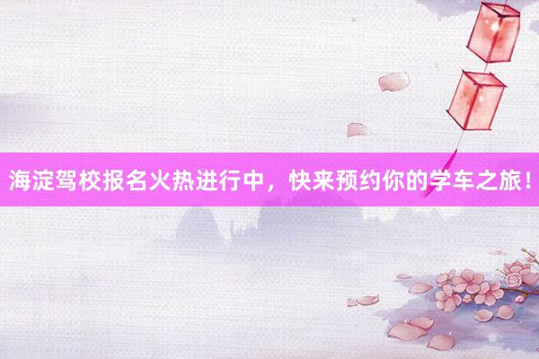 海淀驾校报名火热进行中，快来预约你的学车之旅！