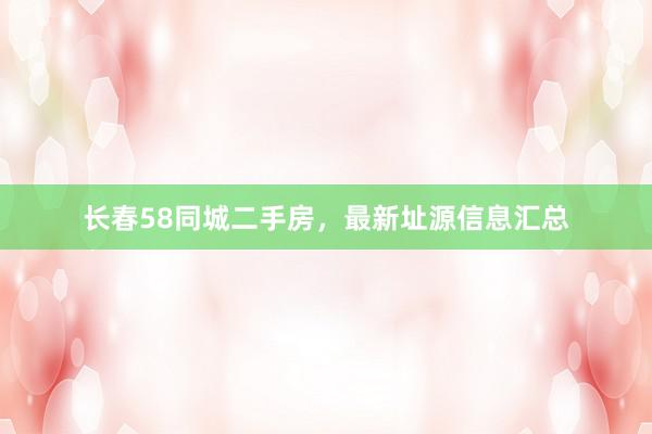 长春58同城二手房，最新址源信息汇总