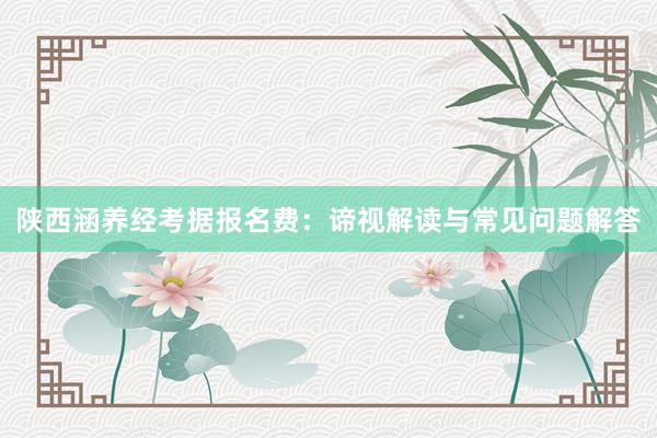 陕西涵养经考据报名费：谛视解读与常见问题解答