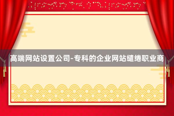 高端网站设置公司-专科的企业网站缱绻职业商