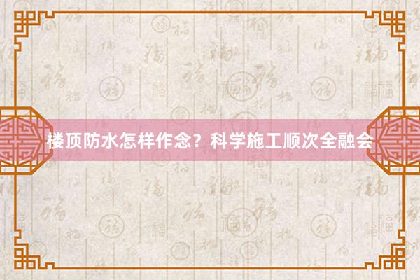 楼顶防水怎样作念？科学施工顺次全融会